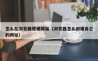 扬州怎么在浏览器搭建网站（浏览器怎么创建自己的网址）