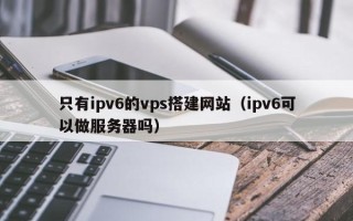 扬州只有ipv6的vps搭建网站（ipv6可以做服务器吗）